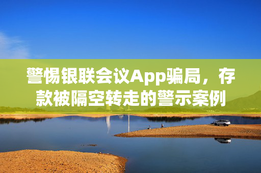 警惕银联会议App骗局，存款被隔空转走的警示案例