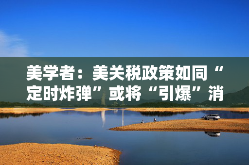 美学者：美关税政策如同“定时炸弹”或将“引爆”消费者钱包