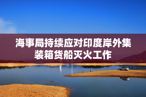 海事局持续应对印度岸外集装箱货船灭火工作