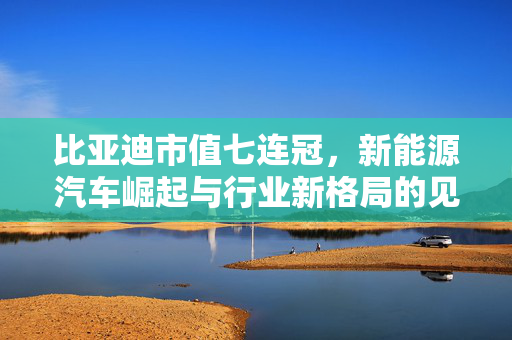 比亚迪市值七连冠，新能源汽车崛起与行业新格局的见证