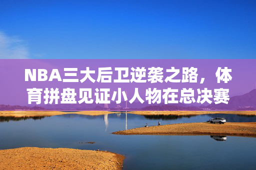 NBA三大后卫逆袭之路，体育拼盘见证小人物在总决赛舞台的辉煌
