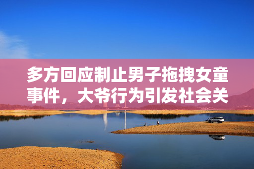 多方回应制止男子拖拽女童事件，大爷行为引发社会关注与行动