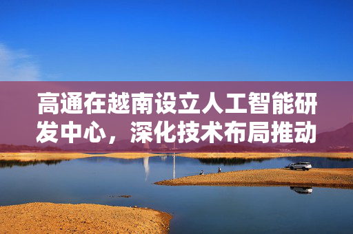 高通在越南设立人工智能研发中心，深化技术布局推动数字经济发展
