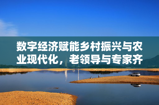 数字经济赋能乡村振兴与农业现代化，老领导与专家齐聚一堂共话发展之道