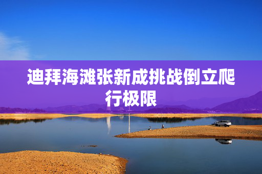 迪拜海滩张新成挑战倒立爬行极限