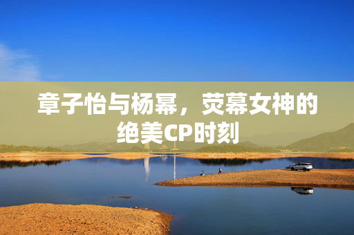 章子怡与杨幂，荧幕女神的绝美CP时刻