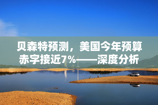 贝森特预测，美国今年预算赤字接近7%——深度分析与展望