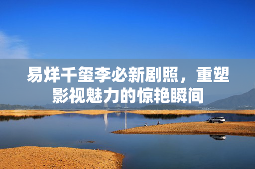易烊千玺李必新剧照，重塑影视魅力的惊艳瞬间
