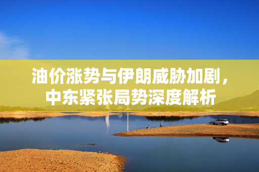 油价涨势与伊朗威胁加剧，中东紧张局势深度解析