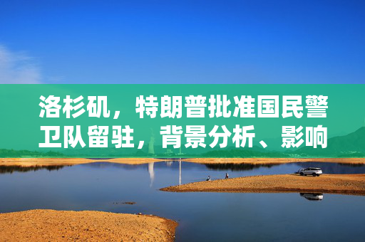 洛杉矶，特朗普批准国民警卫队留驻，背景分析、影响与展望