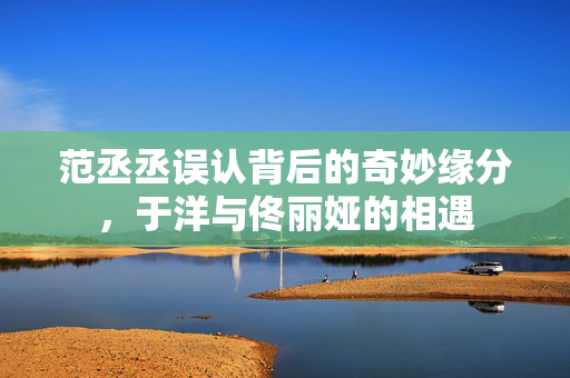 范丞丞误认背后的奇妙缘分，于洋与佟丽娅的相遇