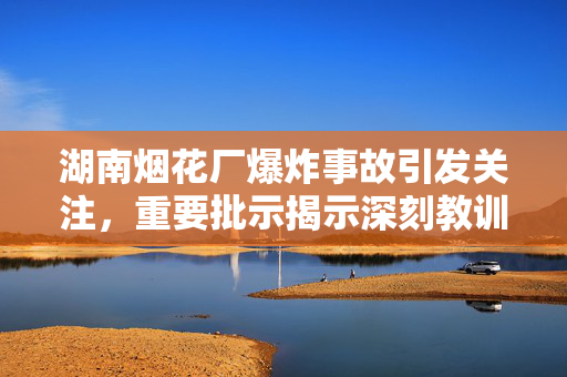 湖南烟花厂爆炸事故引发关注，重要批示揭示深刻教训
