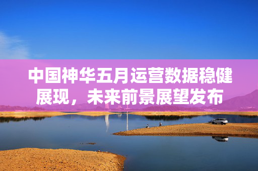 中国神华五月运营数据稳健展现,未来前景展望发布 中国神华五月运营数据稳健展现,未来前景展望发布