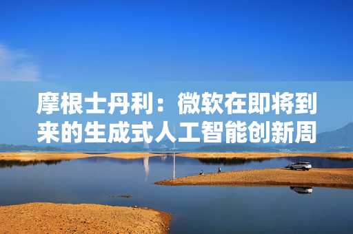 摩根士丹利：微软在即将到来的生成式人工智能创新周期中处于有利地位