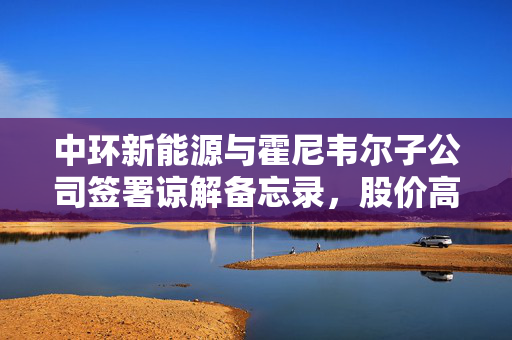中环新能源与霍尼韦尔子公司签署谅解备忘录，股价高开逾4%，开启新能源合作新篇章
