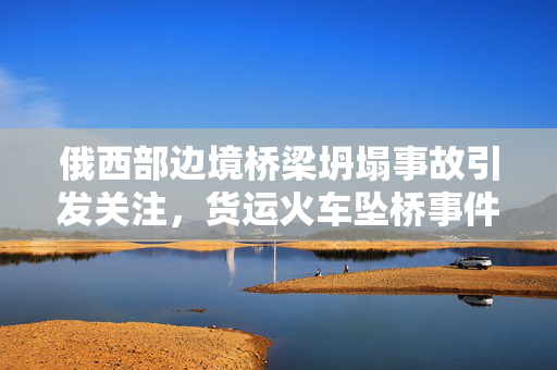 俄西部边境桥梁坍塌事故引发关注，货运火车坠桥事件揭秘