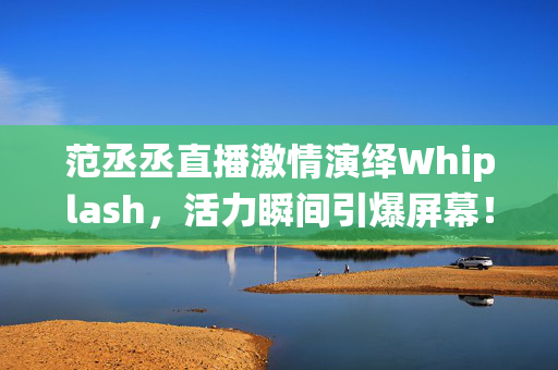 范丞丞直播激情演绎Whiplash，活力瞬间引爆屏幕！
