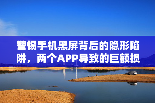 警惕手机黑屏背后的隐形陷阱，两个APP导致的巨额损失警示录