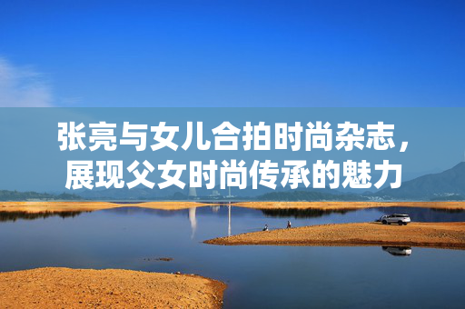 张亮与女儿合拍时尚杂志，展现父女时尚传承的魅力