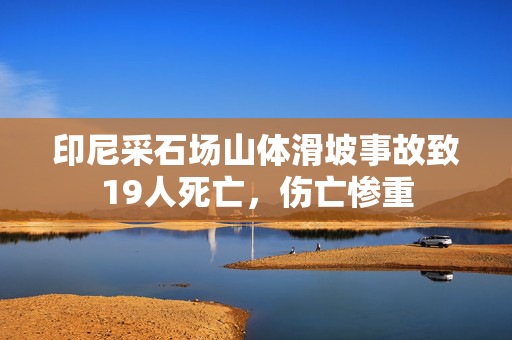 印尼采石场山体滑坡事故致19人死亡，伤亡惨重