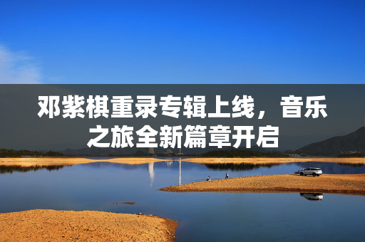 邓紫棋重录专辑上线，音乐之旅全新篇章开启