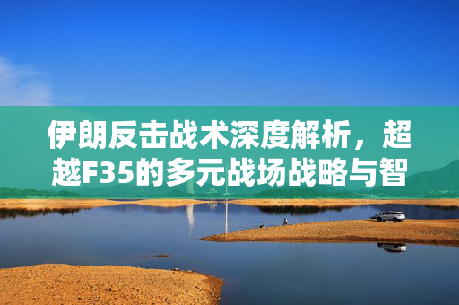 伊朗反击战术深度解析，超越F35的多元战场战略与智慧