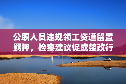 公职人员违规领工资遭留置羁押，检察建议促成整改行动启动