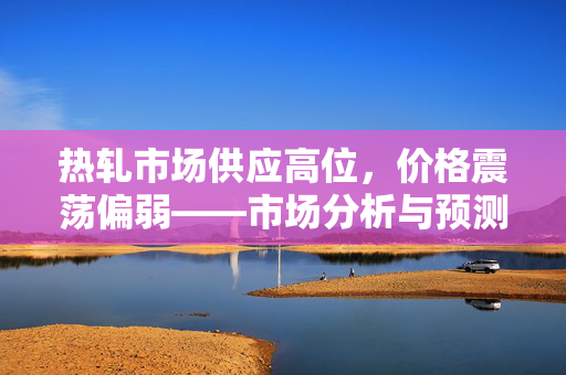热轧市场供应高位，价格震荡偏弱——市场分析与预测
