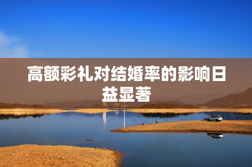 高额彩礼对结婚率的影响日益显著