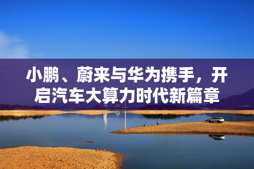 小鹏、蔚来与华为携手，开启汽车大算力时代新篇章