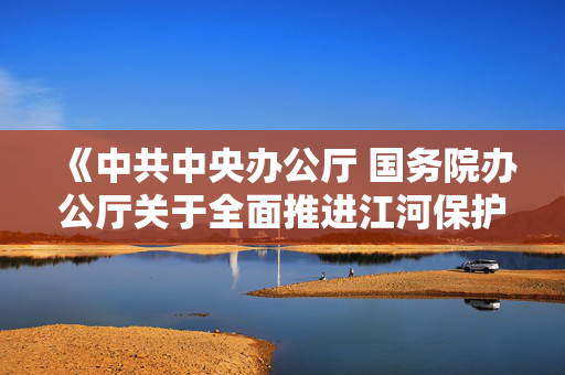 《中共中央办公厅 国务院办公厅关于全面推进江河保护治理的意见》发布 加快推进西南地区水电基地建设