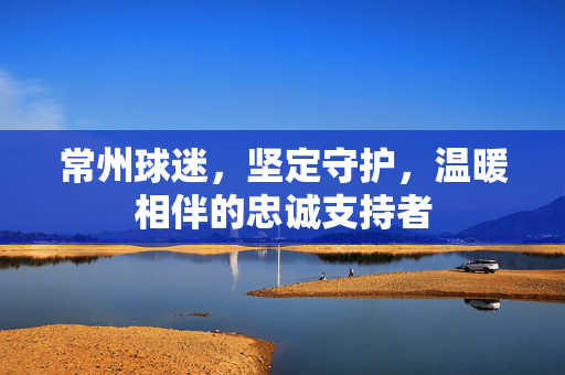 常州球迷，坚定守护，温暖相伴的忠诚支持者