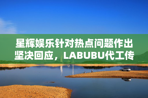 星辉娱乐针对热点问题作出坚决回应，LABUBU代工传闻不属实
