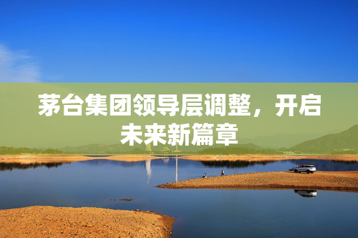 茅台集团领导层调整，开启未来新篇章