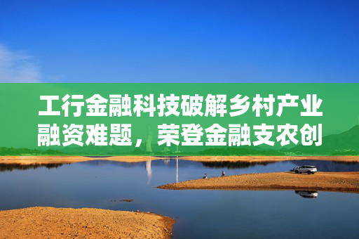 工行金融科技破解乡村产业融资难题，荣登金融支农创新模式榜单