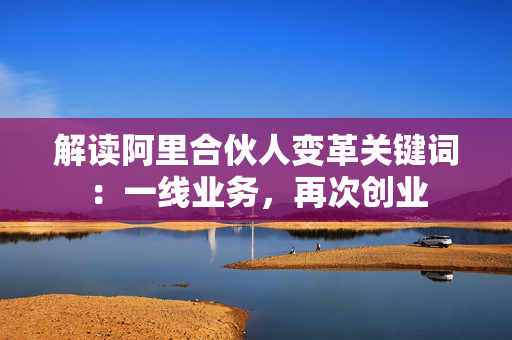 解读阿里合伙人变革关键词：一线业务，再次创业
