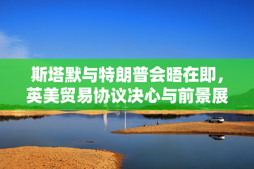 斯塔默与特朗普会晤在即，英美贸易协议决心与前景展望