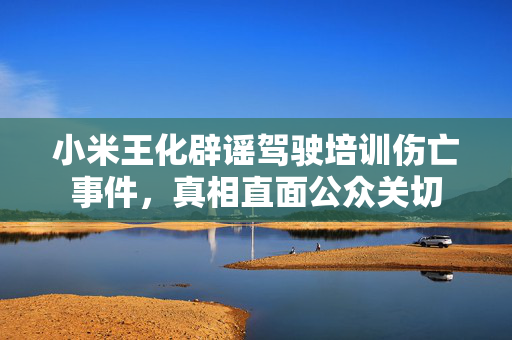 小米王化辟谣驾驶培训伤亡事件，真相直面公众关切