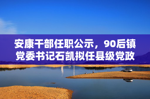安康干部任职公示，90后镇党委书记石凯拟任县级党政领导班子副职