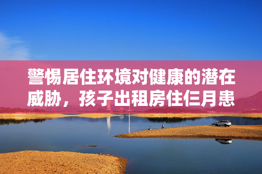 警惕居住环境对健康的潜在威胁，孩子出租房住仨月患白血病事件引发关注