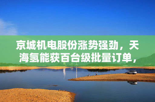 京城机电股份涨势强劲，天海氢能获百台级批量订单，涨近4%的强劲表现与氢能业务的突破进展