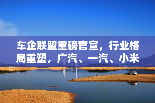车企联盟重磅官宣，行业格局重塑，广汽、一汽、小米等联手引领变革