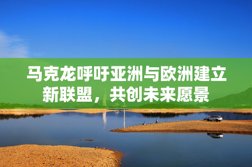 马克龙呼吁亚洲与欧洲建立新联盟，共创未来愿景