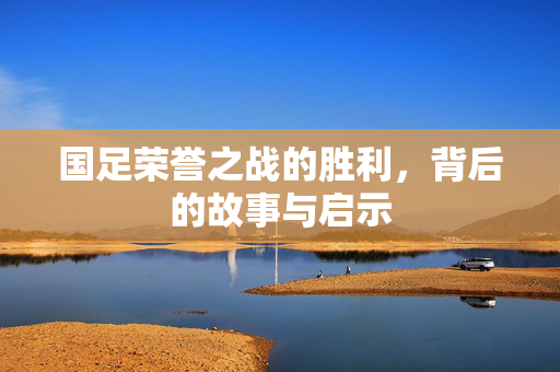 国足荣誉之战的胜利，背后的故事与启示