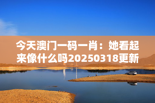 今天澳门一码一肖：她看起来像什么吗20250318更新