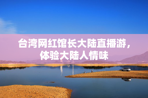 台湾网红馆长大陆直播游，体验大陆人情味