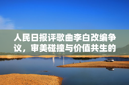 人民日报评歌曲李白改编争议，审美碰撞与价值共生的探讨