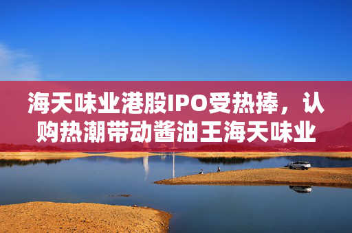 海天味业港股IPO受热捧，认购热潮带动酱油王海天味业市场风靡