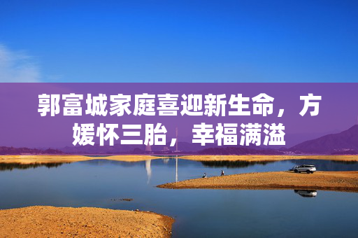 郭富城家庭喜迎新生命，方媛怀三胎，幸福满溢