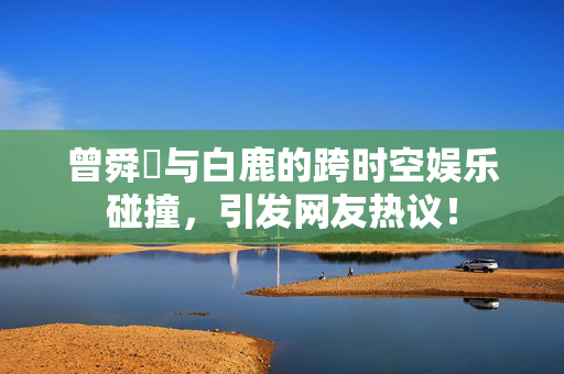 曾舜晞与白鹿的跨时空娱乐碰撞，引发网友热议！